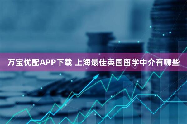 万宝优配APP下载 上海最佳英国留学中介有哪些