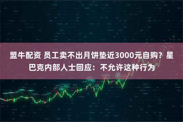 盟牛配资 员工卖不出月饼垫近3000元自购？星巴克内部人士回应：不允许这种行为