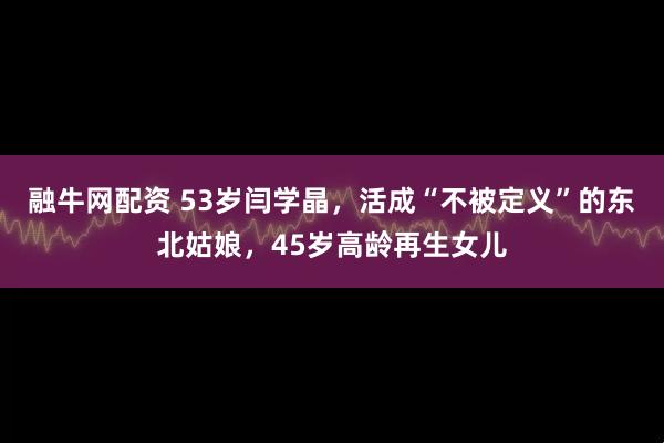 融牛网配资 53岁闫学晶，活成“不被定义”的东北姑娘，45岁高龄再生女儿