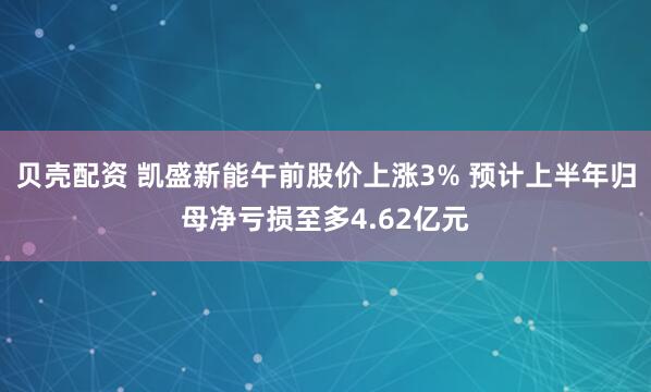 贝壳配资 凯盛新能午前股价上涨3% 预计上半年归母净亏损至多4.62亿元