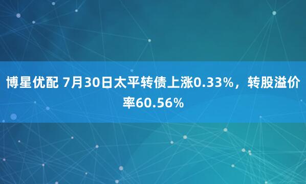 博星优配 7月30日太平转债上涨0.33%，转股溢价率60.56%