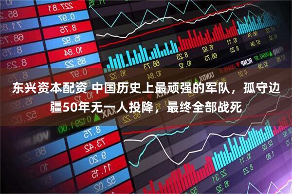 东兴资本配资 中国历史上最顽强的军队，孤守边疆50年无一人投降，最终全部战死